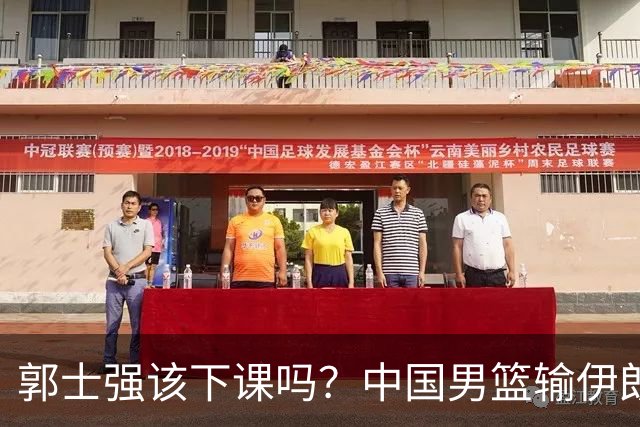 郭士强该下课吗？中国男篮输伊朗 胡明轩2中0+4失误 篮球比足球还差